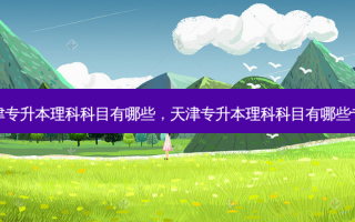 天津专升本理科科目有哪些，天津专升本理科科目有哪些专业