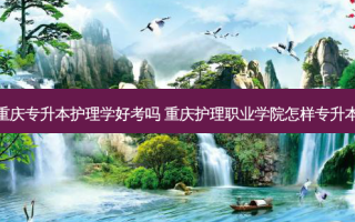 重庆专升本护理学好考吗 重庆护理职业学院怎样专升本