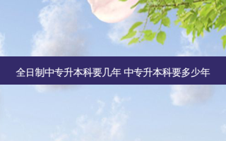 全日制中专升本科要几年 中专升本科要多少年