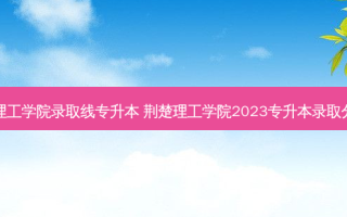 荆楚理工学院录取线专升本 荆楚理工学院2023专升本录取分数线