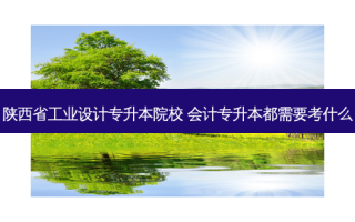 陕西省工业设计专升本院校 会计专升本都需要考什么
