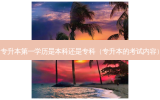 专升本之一学历是本科还是专科（专升本的考试内容）