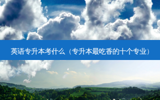 英语专升本考什么（专升本 *** 吃香的十个专业）