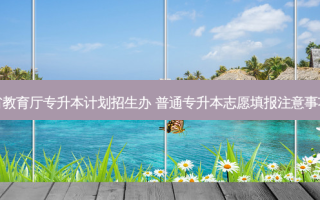 省教育厅专升本计划招生办 普通专升本志愿填报注意事项