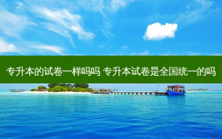 专升本的试卷一样吗吗 专升本试卷是全国统一的吗