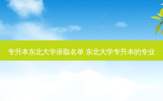 专升本东北大学录取名单 东北大学专升本的专业