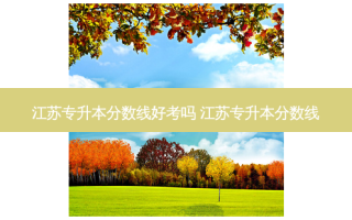 江苏专升本分数线好考吗 江苏专升本分数线