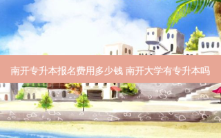 南开专升本报名费用多少钱 南开大学有专升本吗