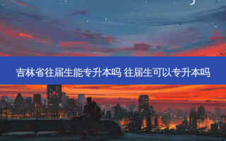 吉林省往届生能专升本吗 往届生可以专升本吗