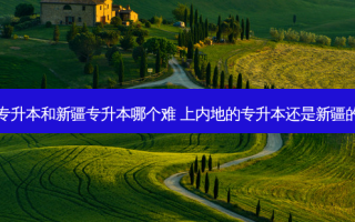 内地专升本和新疆专升本哪个难 上内地的专升本还是新疆的本科