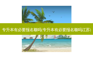 专升本有必要报名额吗(专升本有必要报名额吗江苏)