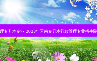 云南行政管理专升本专业 2023年云南专升本行政管理专业招生院校有哪几个