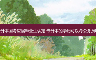 专升本国考应届毕业生认定 专升本的学历可以考公务员吗