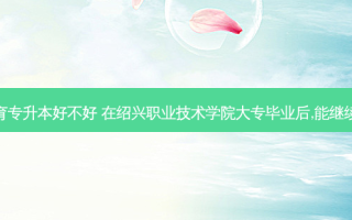 绍兴成人教育专升本好不好 在绍兴职业技术学院大专毕业后,能继续报专升本吗