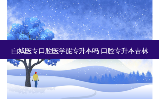 白城医专口腔医学能专升本吗 口腔专升本吉林