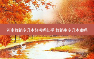 河南舞蹈专升本好考吗知乎 舞蹈生专升本难吗