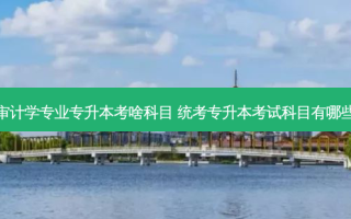 审计学专业专升本考啥科目 统考专升本考试科目有哪些