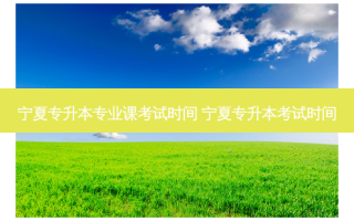 宁夏专升本专业课考试时间 宁夏专升本考试时间