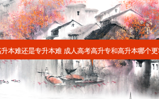 成考高升本难还是专升本难 成人高考高升专和高升本哪个更容易些