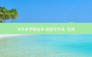 专升本学校名单 统招专升本  比例