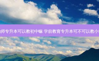 幼师专升本可以教初中嘛 学前教育专升本可不可以教小学