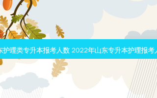 山东护理类专升本报考人数 2022年山东专升本护理报考人数