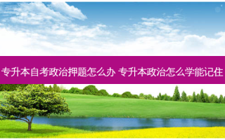 专升本自考政治押题怎么办 专升本政治怎么学能记住