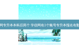 学信网专升本本科后两个 学信网有2个账号专升本报名有影响吗