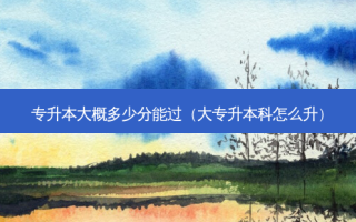 专升本大概多少分能过（大专升本科怎么升）