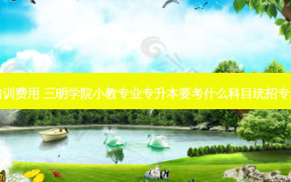 三明统招专升本培训费用 三明学院小教专业专升本要考什么科目统招专升本什么时候报名
