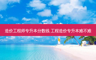 造价工程师专升本分数线 工程造价专升本难不难