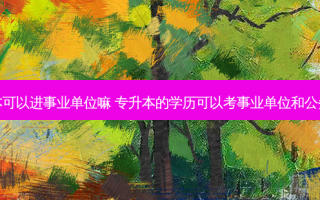 专升本可以进事业单位嘛 专升本的学历可以考事业单位和公务员吗