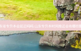 山东省专升本会延迟吗吗 山东专升本时间推迟会有哪些影响