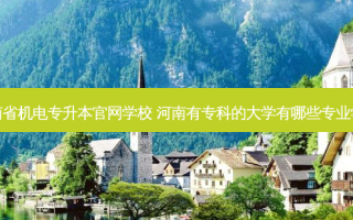 河南省机电专升本官网学校 河南有专科的大学有哪些专业学校