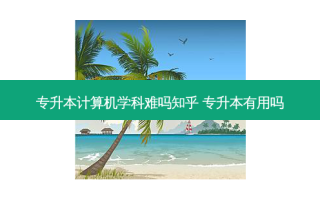专升本计算机学科难吗知乎 专升本有用吗