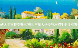 三峡大学支持专升本吗吗 三峡大学专升本招生专业有哪些