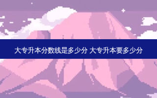 大专升本分数线是多少分 大专升本要多少分