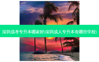 深圳成考专升本哪家好(深圳成人专升本有哪些学校)
