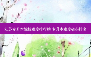 江苏专升本院校难度排行榜 专升本难度省份排名