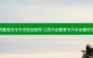 江西教育类专升本院校推荐 江西学前教育专升本有哪些学校
