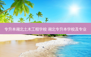 专升本湖北土木工程学校 湖北专升本学校及专业