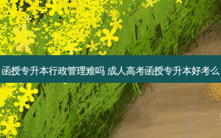 函授专升本行政管理难吗 成人高考函授专升本好考么