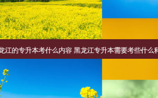 黑龙江的专升本考什么内容 黑龙江专升本需要考些什么科目