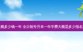 统招专升本大概多少钱一年 全日制专升本一年学费大概是多少报名流程是怎样的