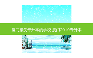 厦门接受专升本的学校 厦门2019专升本
