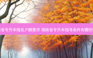 湖南省专升本报名户籍要求 湖南省专升本报考条件有哪些要求