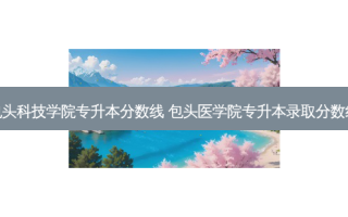 包头科技学院专升本分数线 包头医学院专升本录取分数线