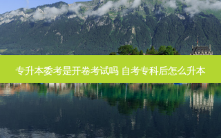 专升本委考是开卷考试吗 自考专科后怎么升本