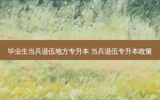 毕业生当兵退伍地方专升本 当兵退伍专升本政策