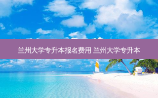 兰州大学专升本报名费用 兰州大学专升本